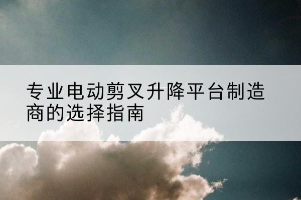 应城电动剪叉升降平台厂家-专业电动剪叉升降平台制造商的选择指南