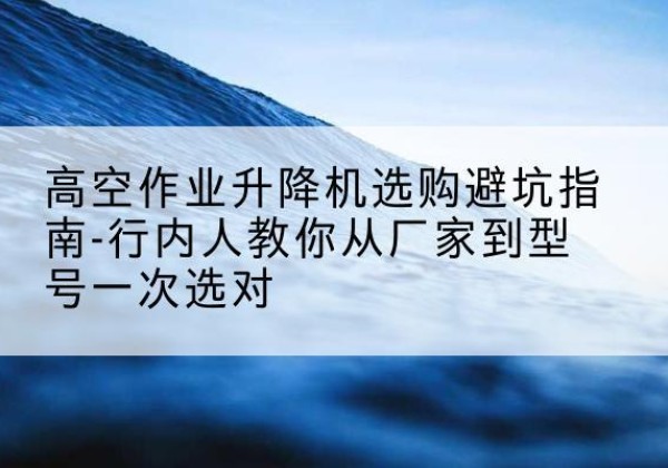 应城升降平台厂家-高空作业升降机选购避坑指南-行内人教你从厂家到型号一次选对