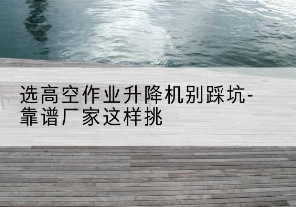应城剪叉式升降机厂家-选高空作业升降机别踩坑-靠谱厂家这样挑