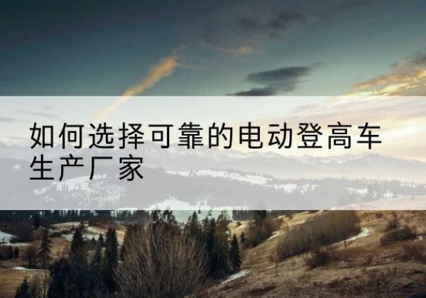 应城电动登高车厂家-如何选择可靠的电动登高车生产厂家