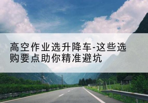 应城升降车厂家-高空作业选升降车-这些选购要点助你*避坑