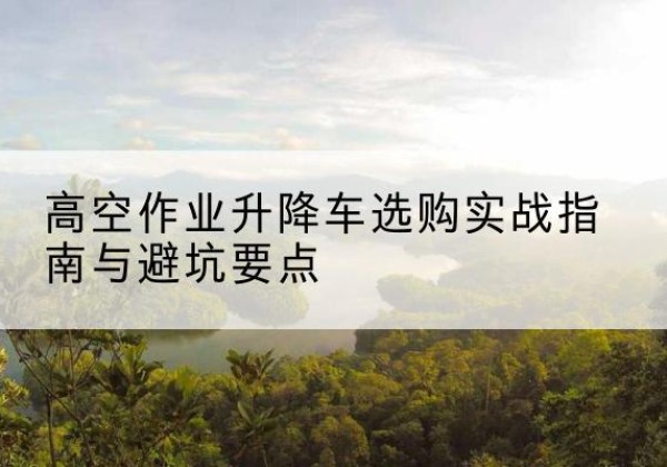 应城升降车怎么选-高空作业升降车选购实战指南与避坑要点