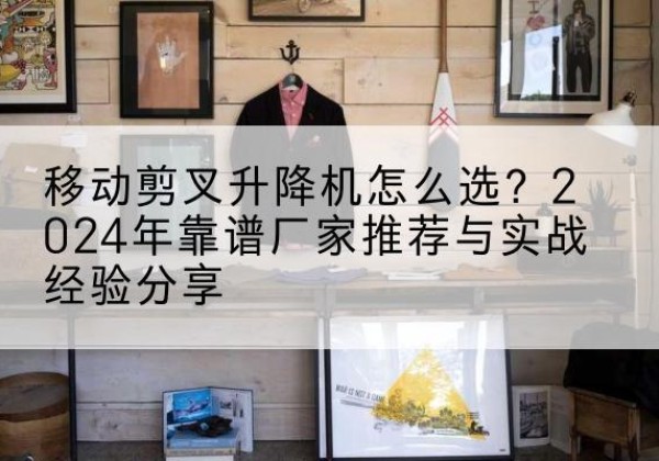 应城升降平台厂家推荐-移动剪叉升降机怎么选？2024年靠谱厂家推荐与实战经验分享