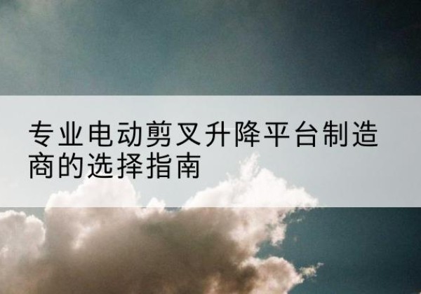 应城电动剪叉升降平台厂家-专业电动剪叉升降平台制造商的选择指南