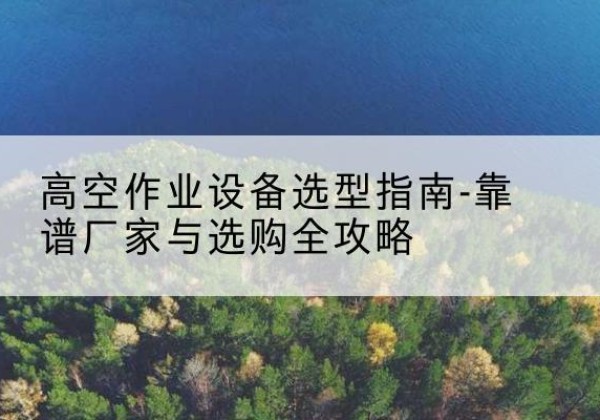 应城升降车厂家-高空作业设备选型指南-靠谱厂家与选购全攻略