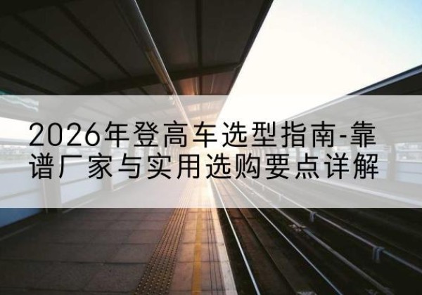 应城登高车厂家推荐-2026年登高车选型指南-靠谱厂家与实用选购要点详解